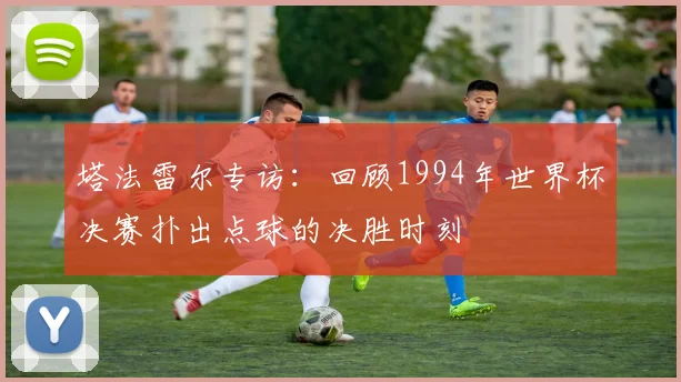 塔法雷尔专访：回顾1994年世界杯决赛扑出点球的决胜时刻