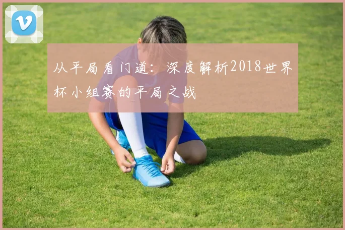 从平局看门道：深度解析2018世界杯小组赛的平局之战